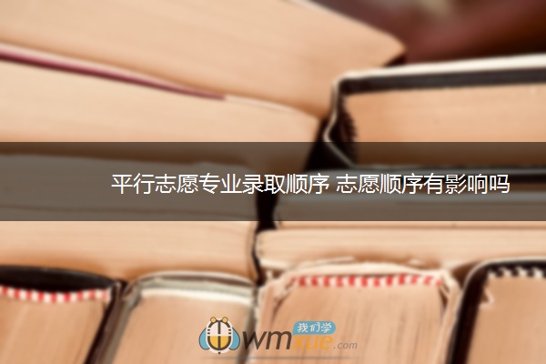 平行志愿专业录取顺序 志愿顺序有影响吗 平行志愿专业录取顺序 志愿顺序有影响吗