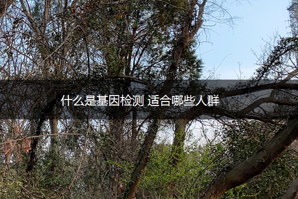 什么是基因检测 适合哪些人群 什么是基因检测 适合哪些人群