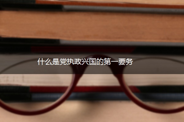 什么是党执政兴国的第一要务 什么是党执政兴国的第一要务