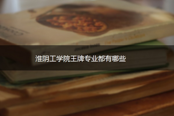 淮阴工学院王牌专业都有哪些 淮阴工学院王牌专业都有哪些