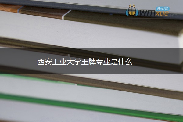 西安工业大学王牌专业是什么 西安工业大学王牌专业是什么