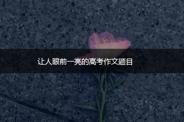 让人眼前一亮的高考作文题目 让人眼前一亮的高考作文题目