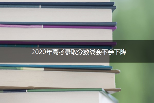2020年高考录取分数线会不会下降 2020年高考录取分数线会不会下降