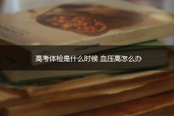 高考体检是什么时候 血压高怎么办 高考体检是什么时候 血压高怎么办