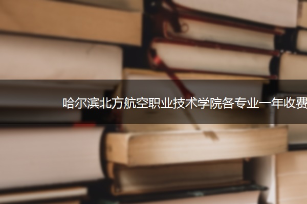 哈尔滨北方航空职业技术学院各专业一年收费是多少 哈尔滨北方航空职业技术学院各专业一年收费是多少