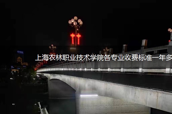 上海农林职业技术学院各专业收费标准一年多少钱 上海农林职业技术学院各专业收费标准一年多少钱