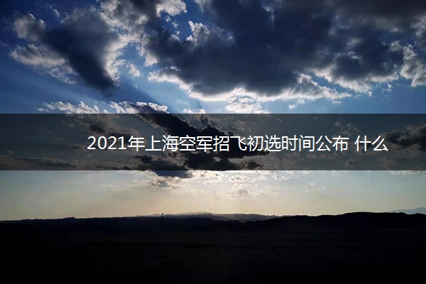 2021年上海空军招飞初选时间公布 什么时候初选 2021年上海空军招飞初选时间公布 什么时候初选