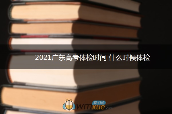 2021广东高考体检时间 什么时候体检 2021广东高考体检时间 什么时候体检
