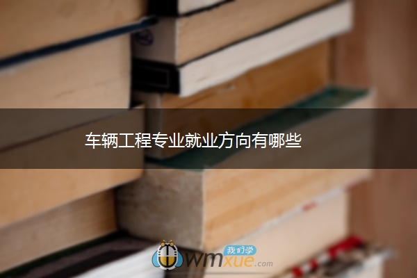 车辆工程专业就业方向有哪些 车辆工程专业就业方向有哪些