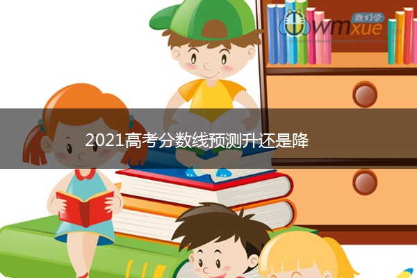 2021高考分数线预测升还是降 2021高考分数线预测升还是降