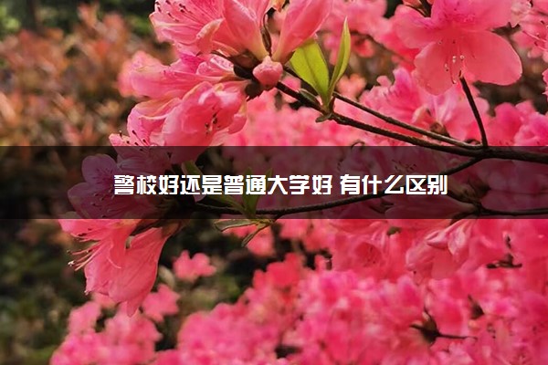警校好还是普通大学好 有什么区别 警校好还是普通大学好 有什么区别